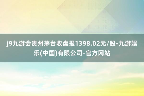 j9九游会贵州茅台收盘报1398.02元/股-九游娱乐(中国)有限公司-官方网站