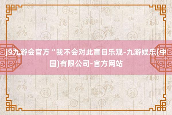 j9九游会官方“我不会对此盲目乐观-九游娱乐(中国)有限公司-官方网站