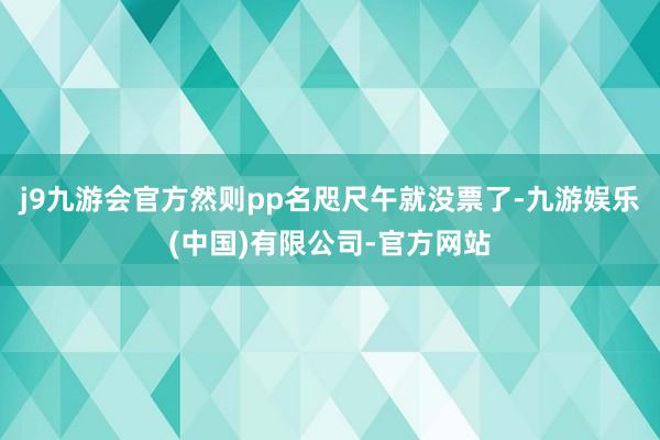 j9九游会官方然则pp名咫尺午就没票了-九游娱乐(中国)有限公司-官方网站