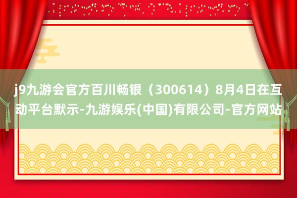 j9九游会官方百川畅银（300614）8月4日在互动平台默示-九游娱乐(中国)有限公司-官方网站