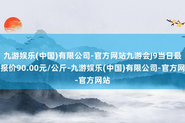 九游娱乐(中国)有限公司-官方网站九游会J9当日最高报价90.00元/公斤-九游娱乐(中国)有限公司-官方网站