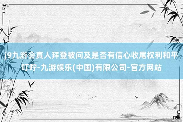 j9九游会真人拜登被问及是否有信心收尾权利和平叮咛-九游娱乐(中国)有限公司-官方网站