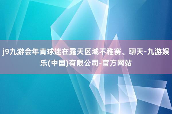 j9九游会年青球迷在露天区域不雅赛、聊天-九游娱乐(中国)有限公司-官方网站