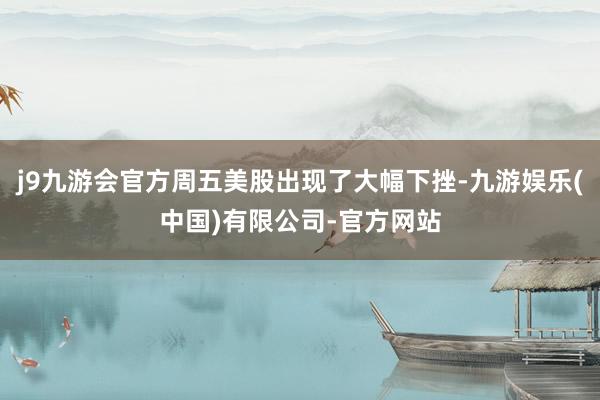 j9九游会官方周五美股出现了大幅下挫-九游娱乐(中国)有限公司-官方网站