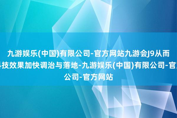 九游娱乐(中国)有限公司-官方网站九游会J9从而促进科技效果加快调治与落地-九游娱乐(中国)有限公司-官方网站