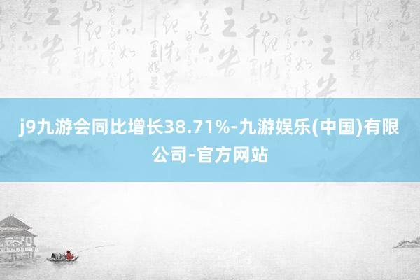 j9九游会同比增长38.71%-九游娱乐(中国)有限公司-官方网站