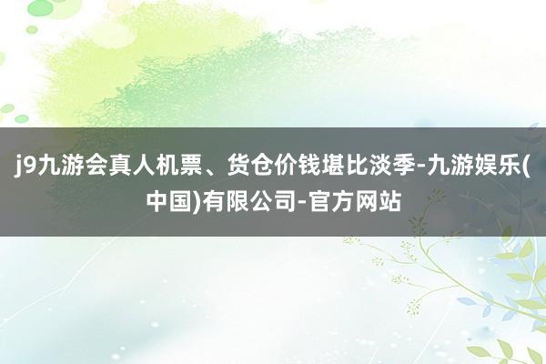 j9九游会真人机票、货仓价钱堪比淡季-九游娱乐(中国)有限公司-官方网站