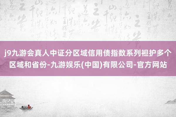 j9九游会真人中证分区域信用债指数系列袒护多个区域和省份-九游娱乐(中国)有限公司-官方网站