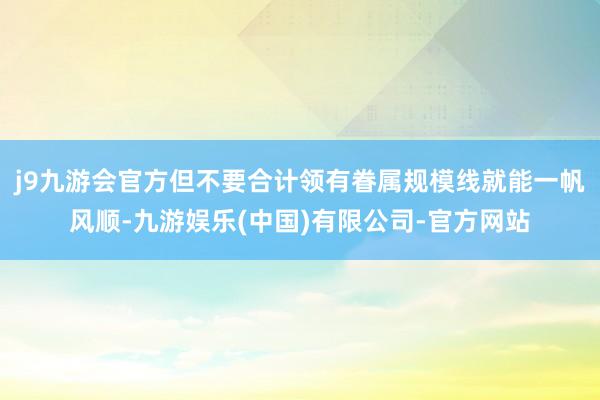 j9九游会官方但不要合计领有眷属规模线就能一帆风顺-九游娱乐(中国)有限公司-官方网站