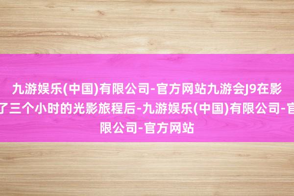 九游娱乐(中国)有限公司-官方网站九游会J9在影院资历了三个小时的光影旅程后-九游娱乐(中国)有限公司-官方网站