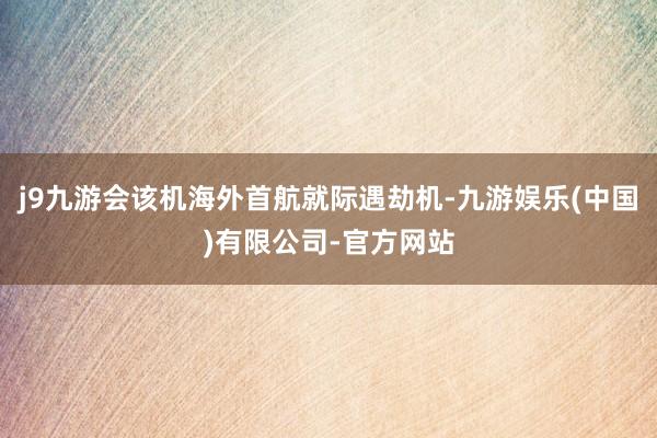 j9九游会该机海外首航就际遇劫机-九游娱乐(中国)有限公司-官方网站