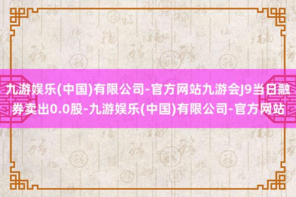 九游娱乐(中国)有限公司-官方网站九游会J9当日融券卖出0.0股-九游娱乐(中国)有限公司-官方网站