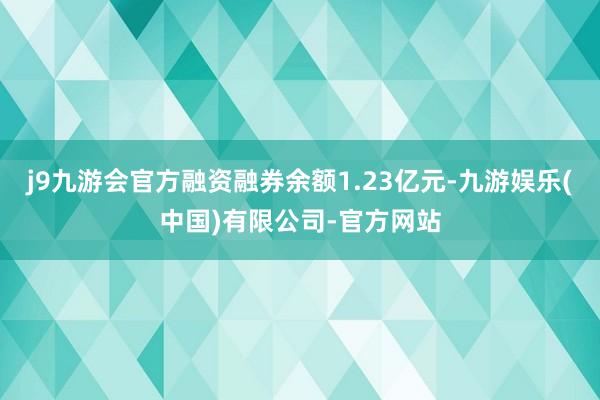 j9九游会官方融资融券余额1.23亿元-九游娱乐(中国)有限公司-官方网站