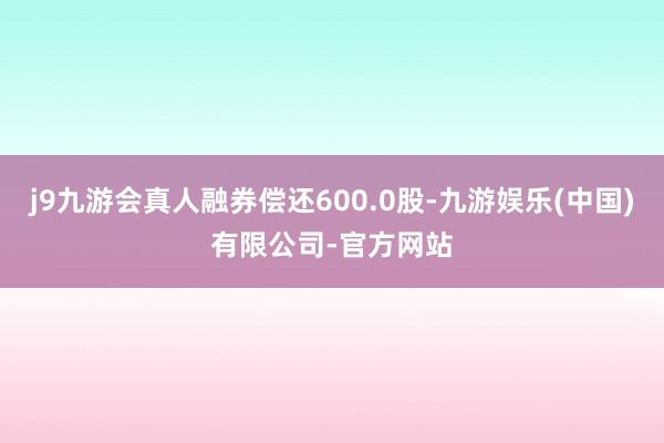 j9九游会真人融券偿还600.0股-九游娱乐(中国)有限公司-官方网站