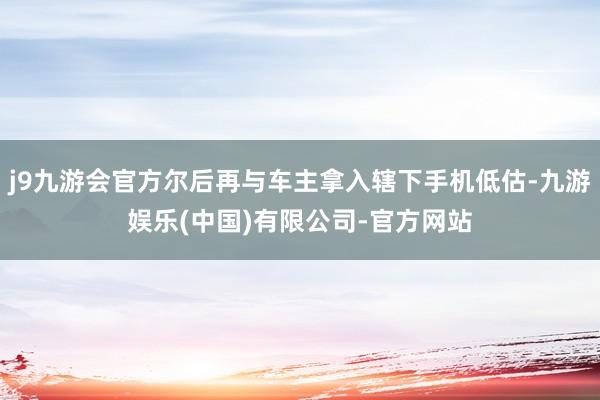 j9九游会官方尔后再与车主拿入辖下手机低估-九游娱乐(中国)有限公司-官方网站