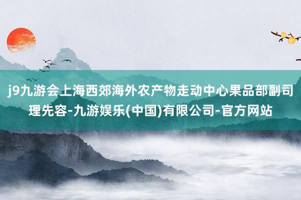 j9九游会上海西郊海外农产物走动中心果品部副司理先容-九游娱乐(中国)有限公司-官方网站