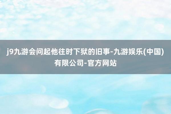 j9九游会问起他往时下狱的旧事-九游娱乐(中国)有限公司-官方网站