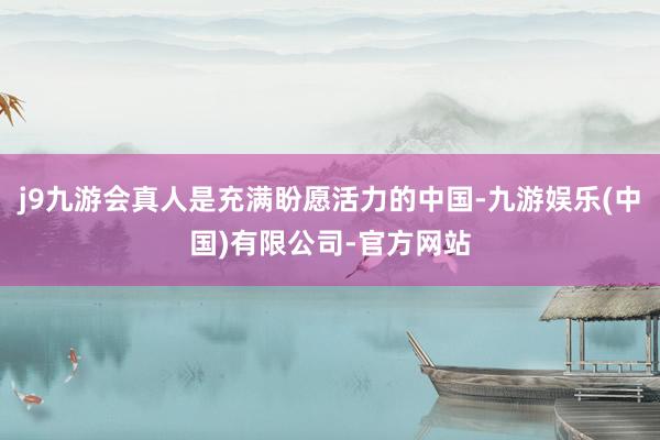 j9九游会真人是充满盼愿活力的中国-九游娱乐(中国)有限公司-官方网站