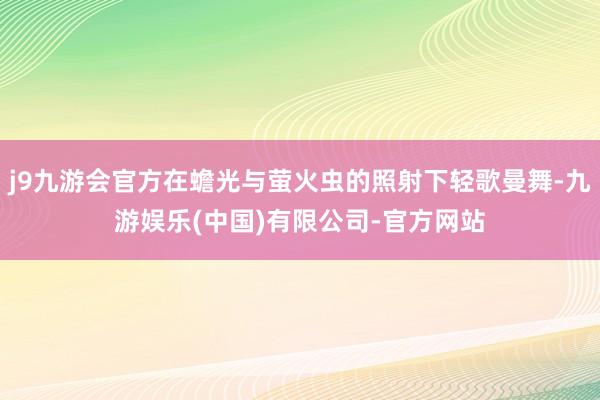 j9九游会官方在蟾光与萤火虫的照射下轻歌曼舞-九游娱乐(中国)有限公司-官方网站