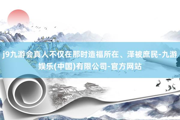 j9九游会真人不仅在那时造福所在、泽被庶民-九游娱乐(中国)有限公司-官方网站