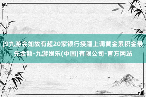 j9九游会如故有超20家银行接踵上调黄金累积金最先金额-九游娱乐(中国)有限公司-官方网站