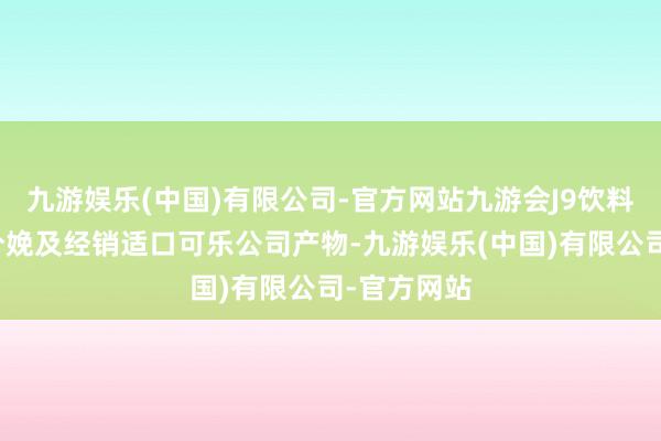 九游娱乐(中国)有限公司-官方网站九游会J9饮料分部从事分娩及经销适口可乐公司产物-九游娱乐(中国)有限公司-官方网站