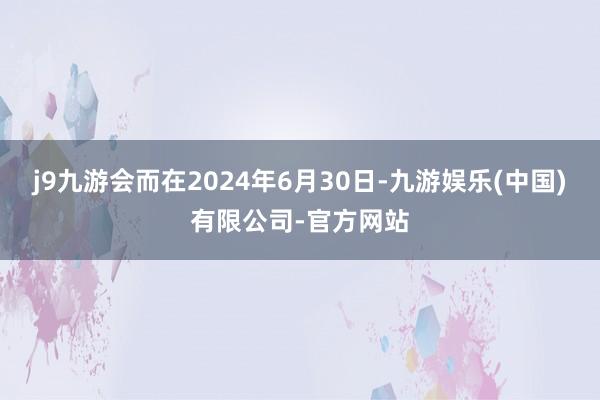 j9九游会而在2024年6月30日-九游娱乐(中国)有限公司-官方网站