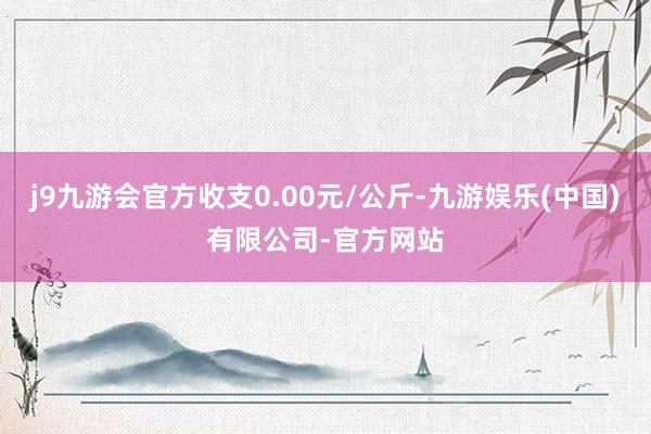 j9九游会官方收支0.00元/公斤-九游娱乐(中国)有限公司-官方网站