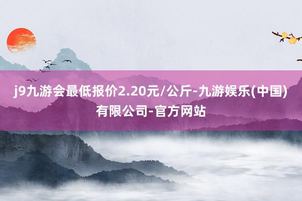 j9九游会最低报价2.20元/公斤-九游娱乐(中国)有限公司-官方网站