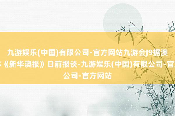 九游娱乐(中国)有限公司-官方网站九游会J9据澳门媒体《新华澳报》日前报谈-九游娱乐(中国)有限公司-官方网站