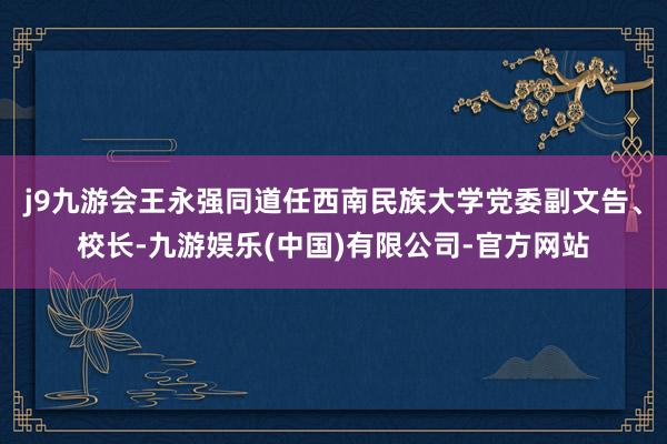 j9九游会王永强同道任西南民族大学党委副文告、校长-九游娱乐(中国)有限公司-官方网站