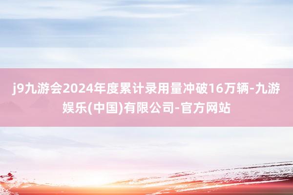 j9九游会2024年度累计录用量冲破16万辆-九游娱乐(中国)有限公司-官方网站