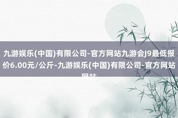 九游娱乐(中国)有限公司-官方网站九游会J9最低报价6.00元/公斤-九游娱乐(中国)有限公司-官方网站