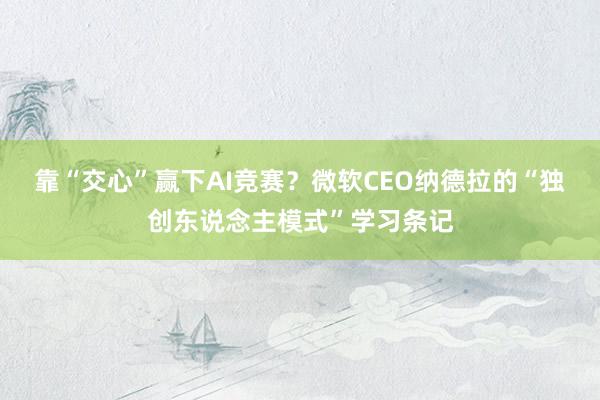 靠“交心”赢下AI竞赛？微软CEO纳德拉的“独创东说念主模式”学习条记