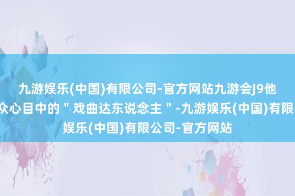 九游娱乐(中国)有限公司-官方网站九游会J9他就成为了不雅众心目中的＂戏曲达东说念主＂-九游娱乐(中国)有限公司-官方网站