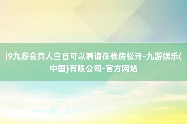 j9九游会真人白日可以聘请在栈房松开-九游娱乐(中国)有限公司-官方网站