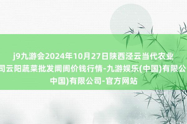 j9九游会2024年10月27日陕西泾云当代农业股份有限公司云阳蔬菜批发阛阓价钱行情-九游娱乐(中国)有限公司-官方网站