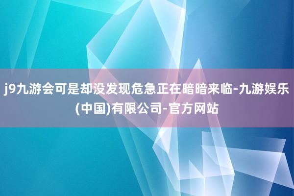 j9九游会可是却没发现危急正在暗暗来临-九游娱乐(中国)有限公司-官方网站