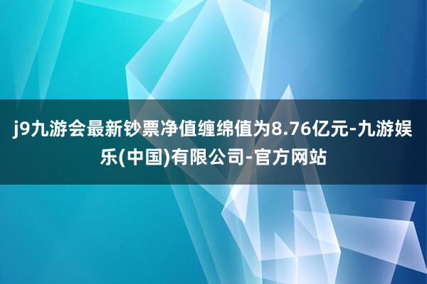 j9九游会最新钞票净值缠绵值为8.76亿元-九游娱乐(中国)有限公司-官方网站