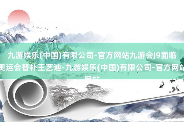 九游娱乐(中国)有限公司-官方网站九游会J9面临奥运会替补王艺迪-九游娱乐(中国)有限公司-官方网站