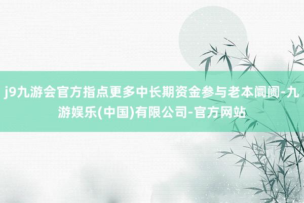 j9九游会官方指点更多中长期资金参与老本阛阓-九游娱乐(中国)有限公司-官方网站