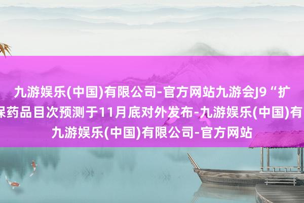 九游娱乐(中国)有限公司-官方网站九游会J9“扩容”后的新版医保药品目次预测于11月底对外发布-九游娱乐(中国)有限公司-官方网站