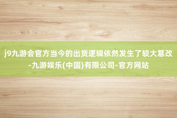 j9九游会官方当今的出货逻辑依然发生了较大篡改-九游娱乐(中国)有限公司-官方网站