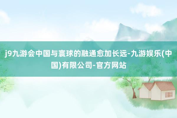 j9九游会中国与寰球的融通愈加长远-九游娱乐(中国)有限公司-官方网站