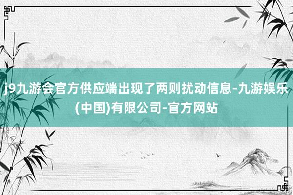 j9九游会官方供应端出现了两则扰动信息-九游娱乐(中国)有限公司-官方网站