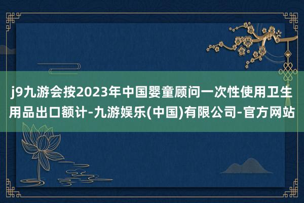 j9九游会按2023年中国婴童顾问一次性使用卫生用品出口额计-九游娱乐(中国)有限公司-官方网站