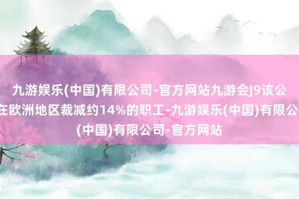 九游娱乐(中国)有限公司-官方网站九游会J9该公司运筹帷幄在欧洲地区裁减约14%的职工-九游娱乐(中国)有限公司-官方网站