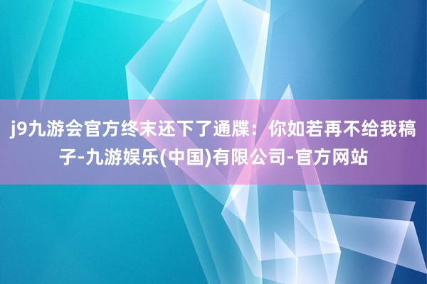 j9九游会官方终末还下了通牒：你如若再不给我稿子-九游娱乐(中国)有限公司-官方网站