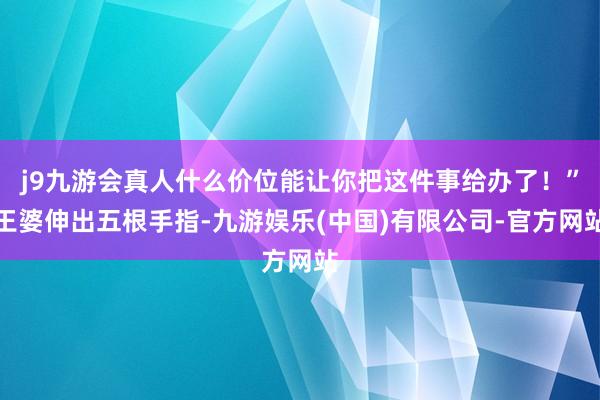 j9九游会真人什么价位能让你把这件事给办了！”王婆伸出五根手指-九游娱乐(中国)有限公司-官方网站