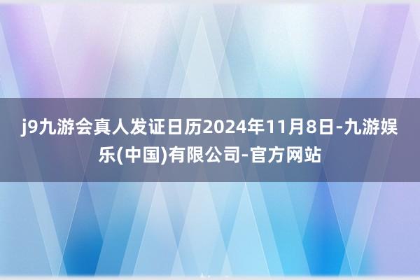 j9九游会真人发证日历2024年11月8日-九游娱乐(中国)有限公司-官方网站